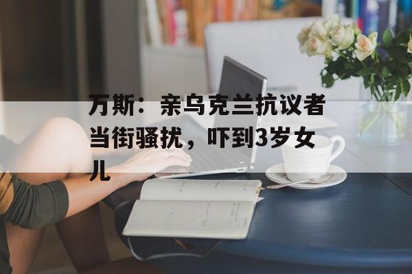 万斯：亲乌克兰抗议者当街骚扰，吓到3岁女儿-第1张图片-
