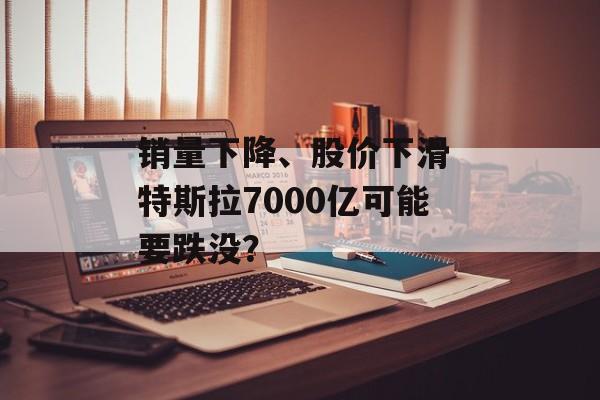 销量下降、股价下滑 特斯拉7000亿可能要跌没？-第1张图片-