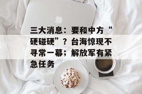 三大消息：要和中方“硬碰硬”？台海惊现不寻常一幕；解放军有紧急任务-第1张图片-