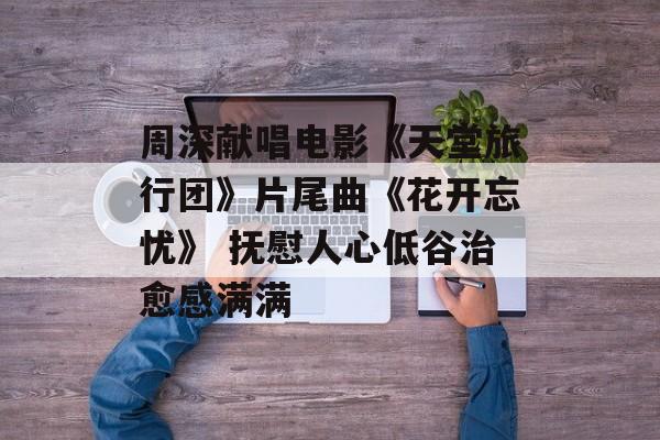 周深献唱电影《天堂旅行团》片尾曲《花开忘忧》 抚慰人心低谷治愈感满满-第1张图片-