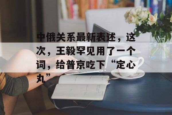 中俄关系最新表述，这次，王毅罕见用了一个词，给普京吃下“定心丸”-第1张图片-
