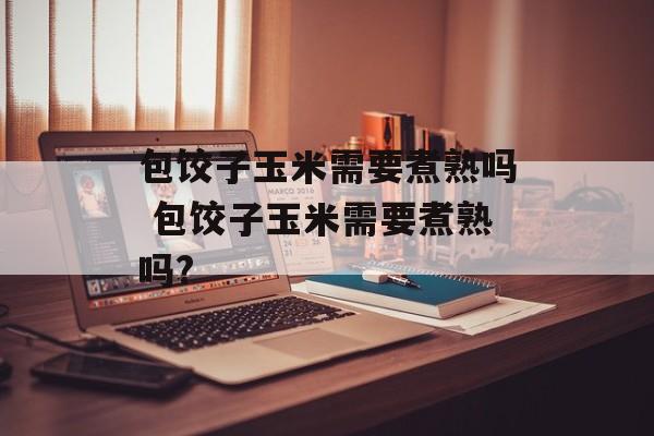 包饺子玉米需要煮熟吗 包饺子玉米需要煮熟吗?-第1张图片-