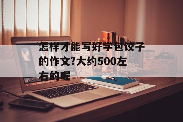 怎样才能写好学包饺子的作文?大约500左右的喔-第1张图片-