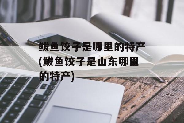 鲅鱼饺子是哪里的特产(鲅鱼饺子是山东哪里的特产)-第1张图片-