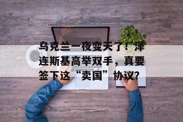 乌克兰一夜变天了！泽连斯基高举双手，真要签下这“卖国”协议？-第1张图片-