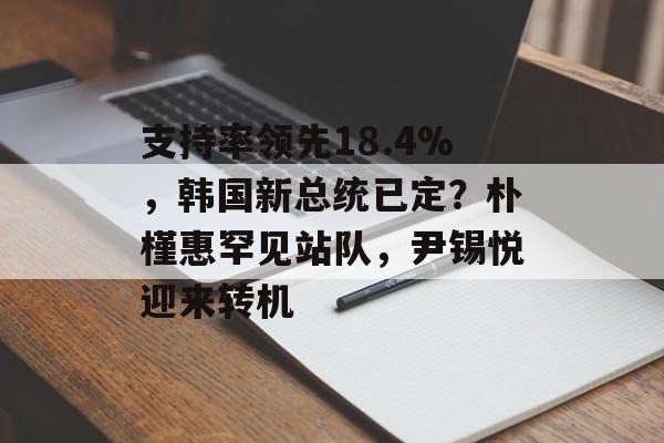 支持率领先18.4%，韩国新总统已定？朴槿惠罕见站队，尹锡悦迎来转机-第1张图片-