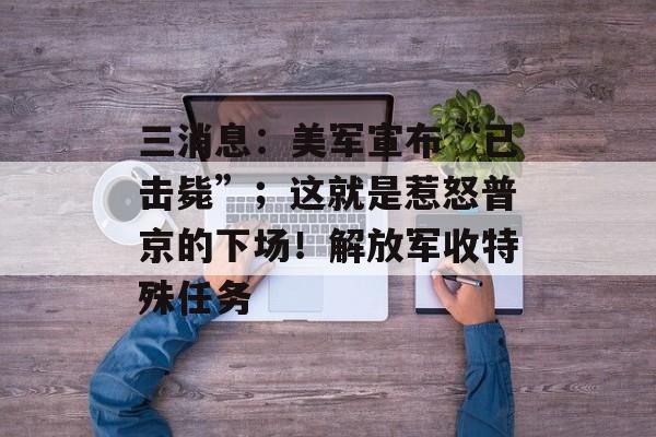 三消息：美军宣布“已击毙”；这就是惹怒普京的下场！解放军收特殊任务-第1张图片-