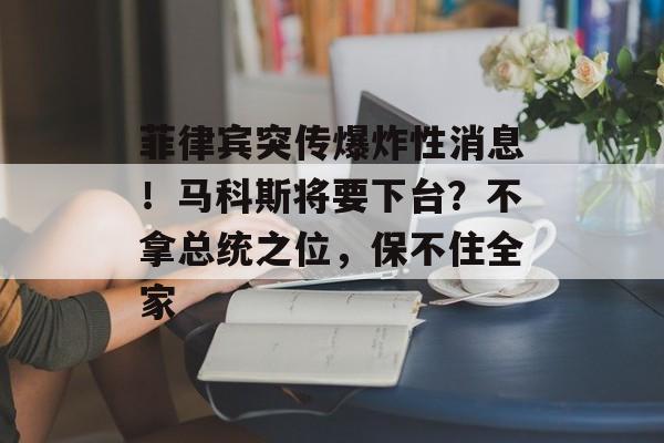 菲律宾突传爆炸性消息！马科斯将要下台？不拿总统之位，保不住全家-第1张图片-