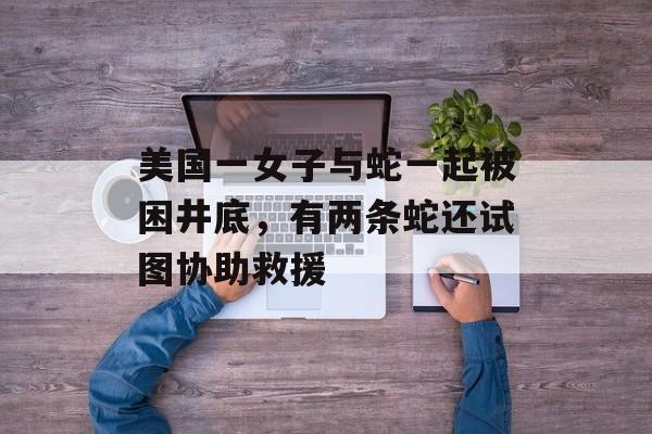 美国一女子与蛇一起被困井底，有两条蛇还试图协助救援-第1张图片-