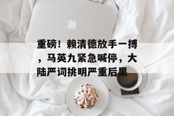 重磅！赖清德放手一搏，马英九紧急喊停，大陆严词挑明严重后果-第1张图片-