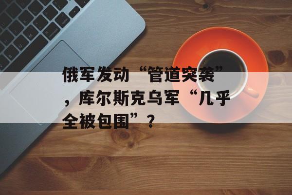 俄军发动“管道突袭”，库尔斯克乌军“几乎全被包围”？-第1张图片-