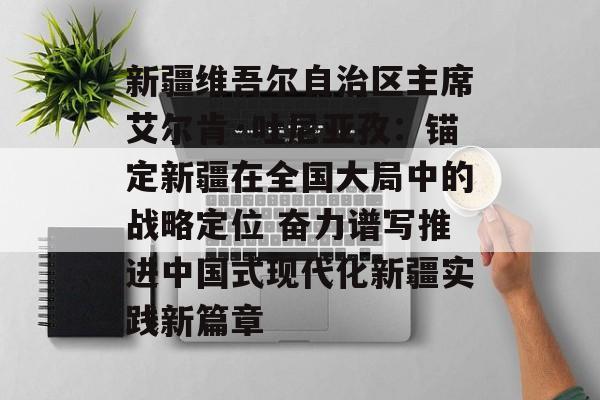 新疆维吾尔自治区主席艾尔肯·吐尼亚孜：锚定新疆在全国大局中的战略定位 奋力谱写推进中国式现代化新疆实践新篇章-第1张图片-