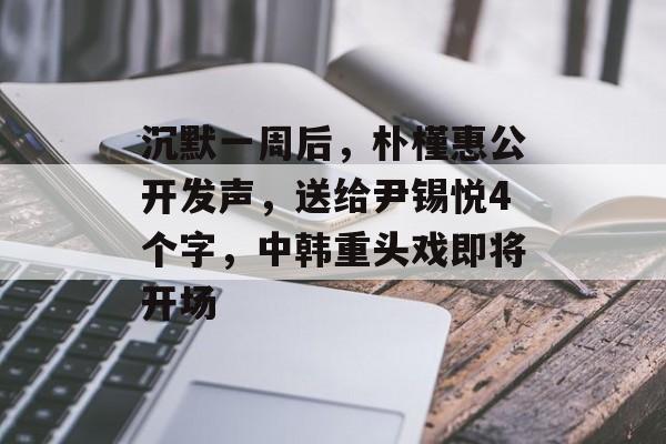 沉默一周后，朴槿惠公开发声，送给尹锡悦4个字，中韩重头戏即将开场-第1张图片-