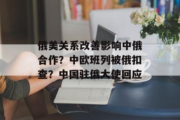 俄美关系改善影响中俄合作？中欧班列被俄扣查？中国驻俄大使回应-第1张图片-