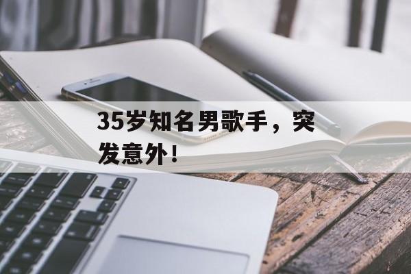 35岁知名男歌手，突发意外！-第1张图片-