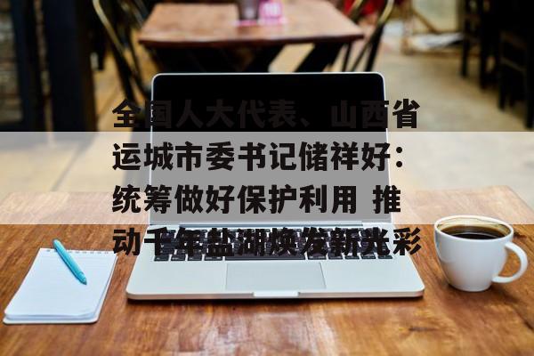 全国人大代表、山西省运城市委书记储祥好：统筹做好保护利用 推动千年盐湖焕发新光彩-第1张图片-