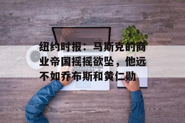 纽约时报：马斯克的商业帝国摇摇欲坠，他远不如乔布斯和黄仁勋-第1张图片-