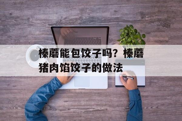 榛蘑能包饺子吗？榛蘑猪肉馅饺子的做法-第1张图片-