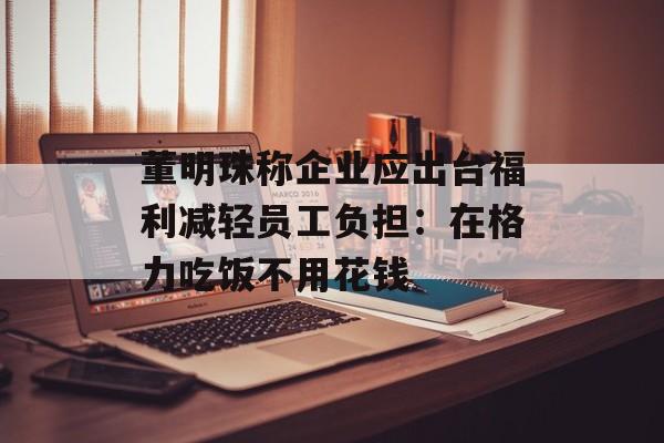 董明珠称企业应出台福利减轻员工负担：在格力吃饭不用花钱-第1张图片-
