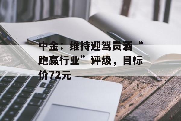 中金：维持迎驾贡酒“跑赢行业”评级，目标价72元-第1张图片-