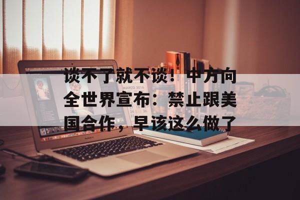 谈不了就不谈！中方向全世界宣布：禁止跟美国合作，早该这么做了-第1张图片-