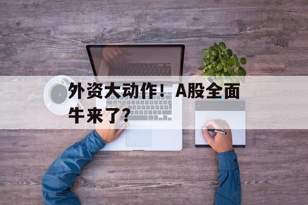 外资大动作！A股全面牛来了？-第1张图片-