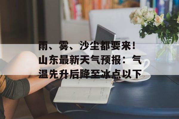 雨、雾、沙尘都要来！山东最新天气预报：气温先升后降至冰点以下-第1张图片-