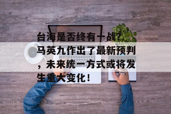 台海是否终有一战？ 马英九作出了最新预判，未来统一方式或将发生重大变化！-第1张图片-