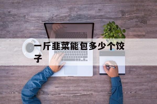 一斤韭菜能包多少个饺子-第1张图片-