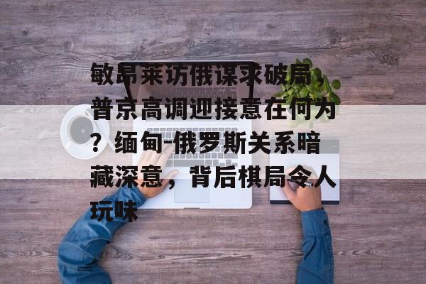 敏昂莱访俄谋求破局，普京高调迎接意在何为？缅甸-俄罗斯关系暗藏深意，背后棋局令人玩味-第1张图片-