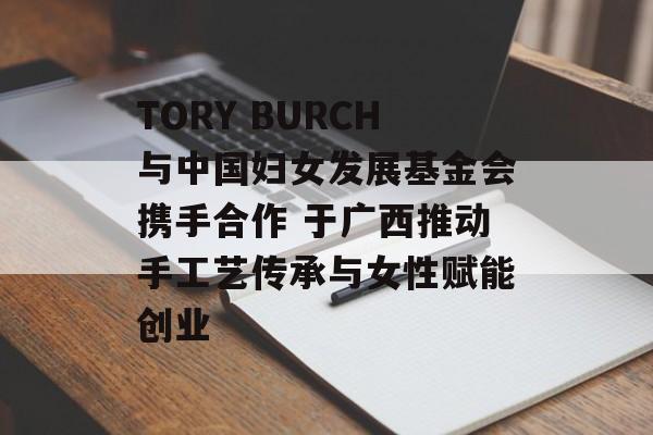 TORY BURCH与中国妇女发展基金会携手合作 于广西推动手工艺传承与女性赋能创业-第1张图片-
