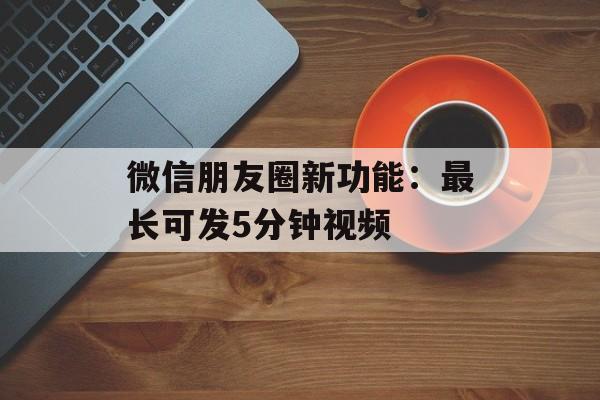微信朋友圈新功能：最长可发5分钟视频-第1张图片-