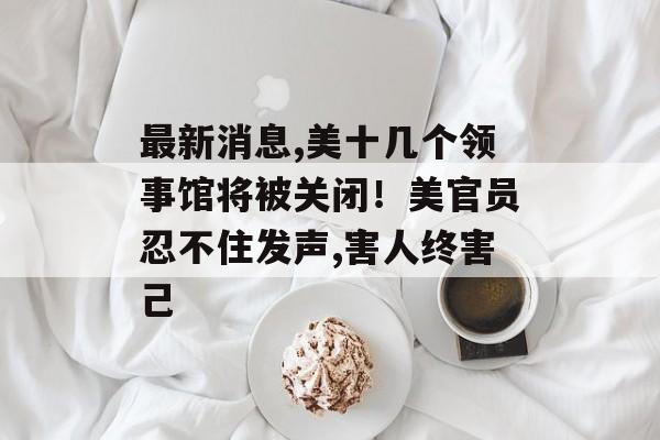 最新消息,美十几个领事馆将被关闭！美官员忍不住发声,害人终害己-第1张图片-
