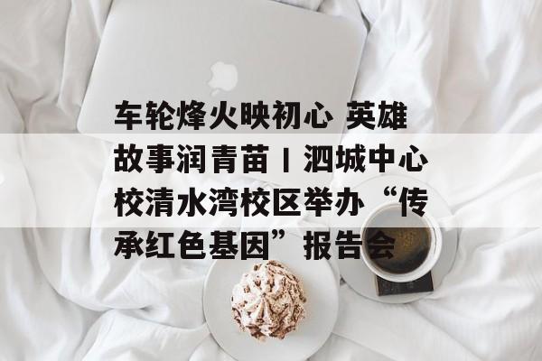 车轮烽火映初心 英雄故事润青苗丨泗城中心校清水湾校区举办“传承红色基因”报告会-第1张图片-