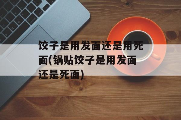 饺子是用发面还是用死面(锅贴饺子是用发面还是死面)-第1张图片-