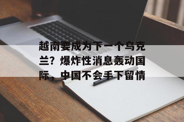 越南要成为下一个乌克兰？爆炸性消息轰动国际，中国不会手下留情-第1张图片-