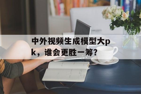 中外视频生成模型大pk，谁会更胜一筹？-第1张图片-