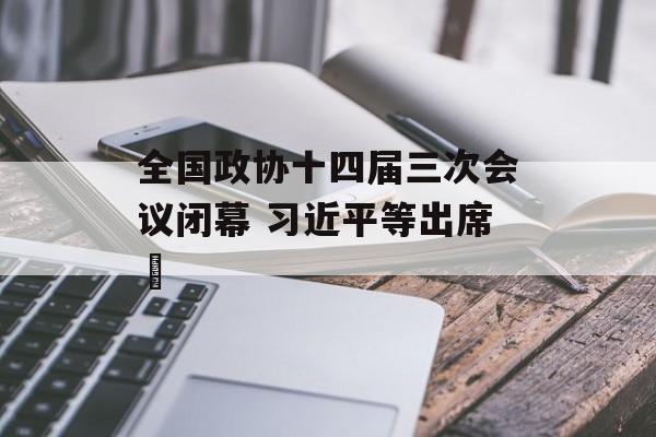 全国政协十四届三次会议闭幕 习近平等出席​-第1张图片-