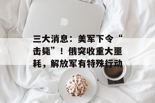 三大消息：美军下令“击毙”！俄突收重大噩耗，解放军有特殊行动-第1张图片-