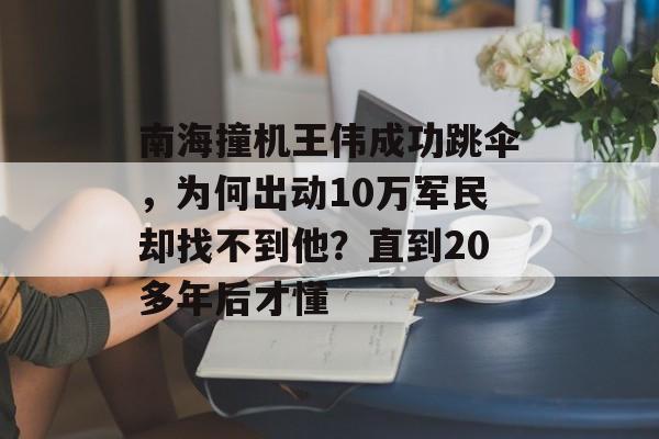 南海撞机王伟成功跳伞，为何出动10万军民却找不到他？直到20多年后才懂-第1张图片-