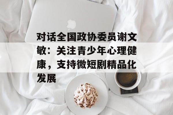 对话全国政协委员谢文敏：关注青少年心理健康，支持微短剧精品化发展-第1张图片-