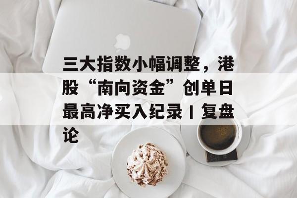 三大指数小幅调整，港股“南向资金”创单日最高净买入纪录丨复盘论-第1张图片-