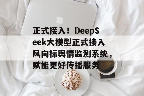 正式接入！DeepSeek大模型正式接入风向标舆情监测系统，赋能更好传播服务-第1张图片-