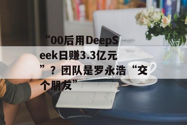 “00后用DeepSeek日赚3.3亿元”？团队是罗永浩“交个朋友”-第1张图片-