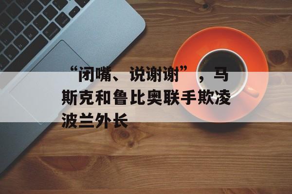 “闭嘴、说谢谢”，马斯克和鲁比奥联手欺凌波兰外长-第1张图片-