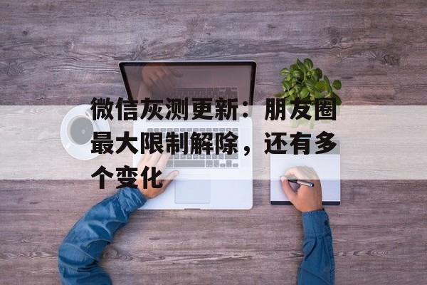 微信灰测更新：朋友圈最大限制解除，还有多个变化-第1张图片-