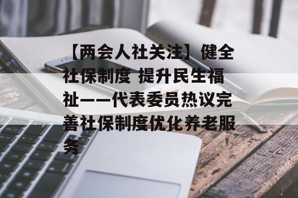 【两会人社关注】健全社保制度 提升民生福祉——代表委员热议完善社保制度优化养老服务-第1张图片-