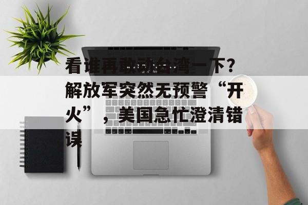 看谁再敢动台湾一下？解放军突然无预警“开火”，美国急忙澄清错误-第1张图片-