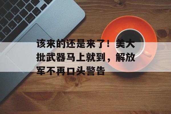 该来的还是来了！美大批武器马上就到，解放军不再口头警告-第1张图片-
