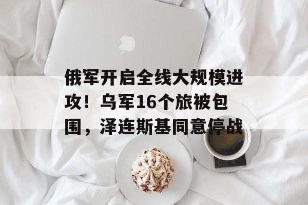 俄军开启全线大规模进攻！乌军16个旅被包围，泽连斯基同意停战-第1张图片-